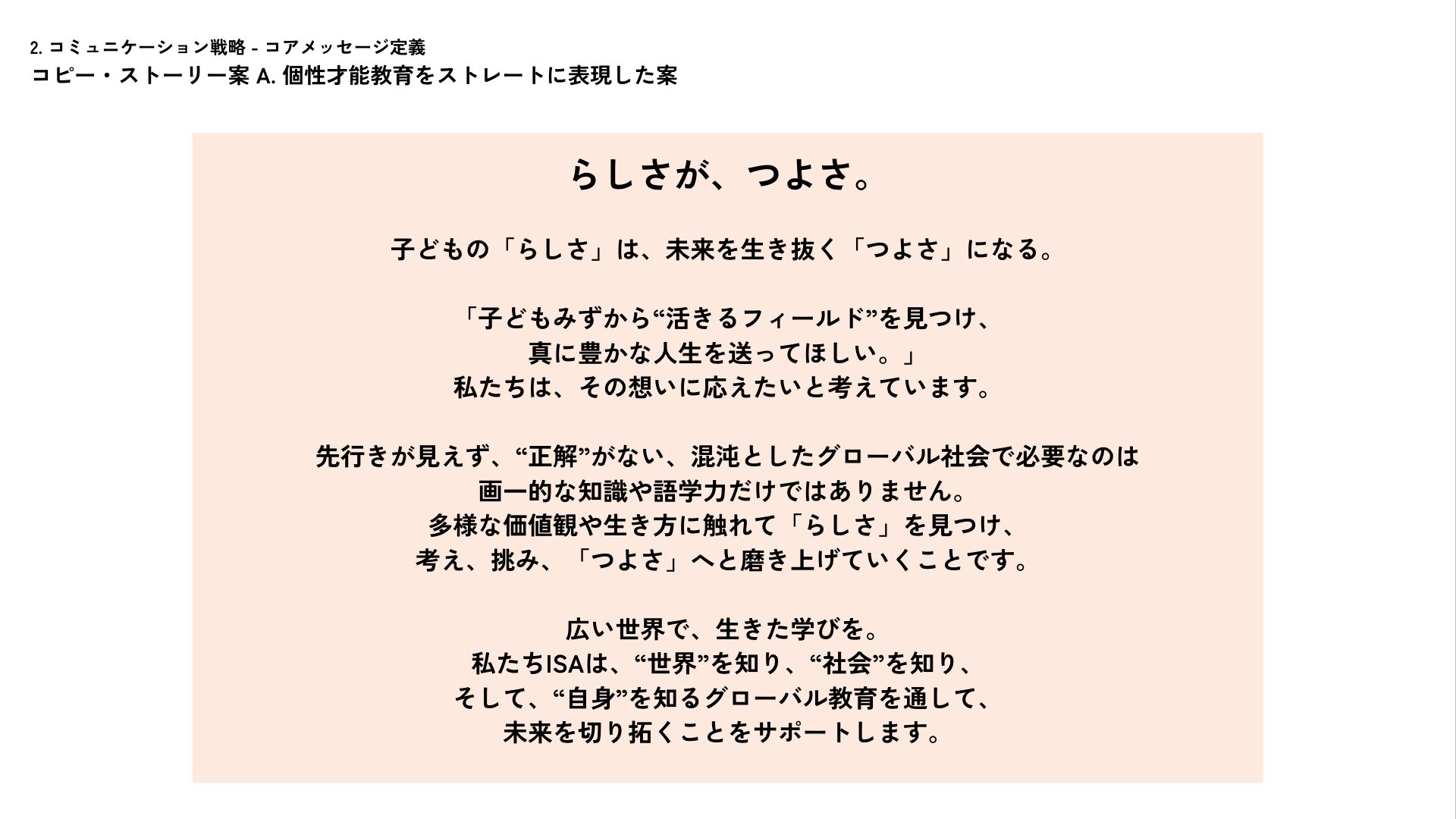 コアメッセージ定義案。
キャッチコピー：「らしさが、つよさ。」
本文：子どもの「らしさ」は、未来を生き抜く「つよさ」になる。

「子どもみずから“活きるフィールド”を見つけ、 真に豊かな人生を送ってほしい。」 私たちは、その想いに応えたいと考えています。

先行きが見えず、“正解”がない、混沌としたグローバル社会で必要なのは 画一的な知識や語学力だけではありません。 多様な価値観や生き方に触れて「らしさ」を見つけ、 考え、挑み、「つよさ」へと磨き上げていくことです。

広い世界で、生きた学びを。 私たちISAは、“世界”を知り、“社会”を知り、 そして、“自身”を知るグローバル教育を通して、 未来を切り拓くことをサポートします。